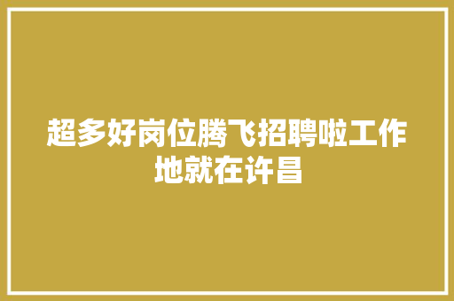 超多好岗位腾飞招聘啦工作地就在许昌