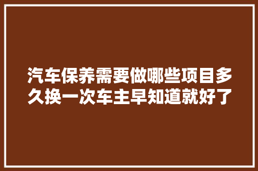 汽车保养需要做哪些项目多久换一次车主早知道就好了
