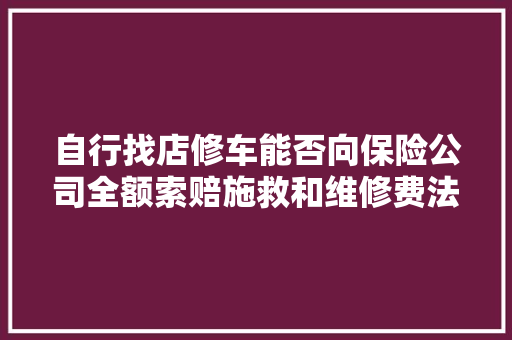 自行找店修车能否向保险公司全额索赔施救和维修费法院判了