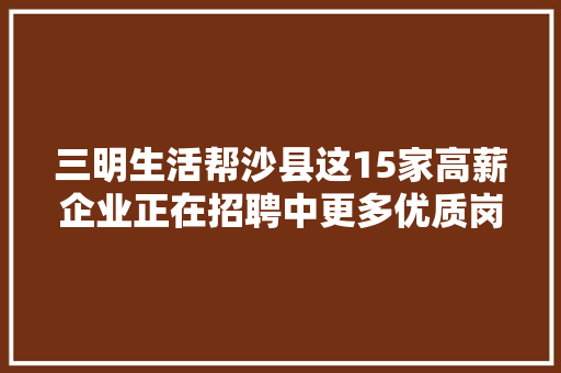三明生活帮沙县这15家高薪企业正在招聘中更多优质岗位等你来