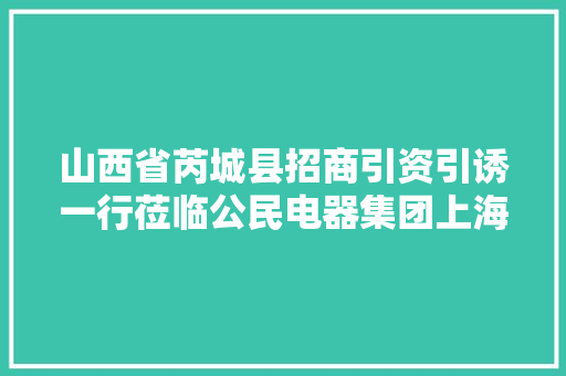 山西省芮城县招商引资引诱一行莅临公民电器集团上海公司考察交流