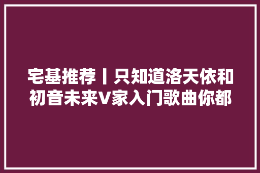 宅基推荐丨只知道洛天依和初音未来V家入门歌曲你都知道吗