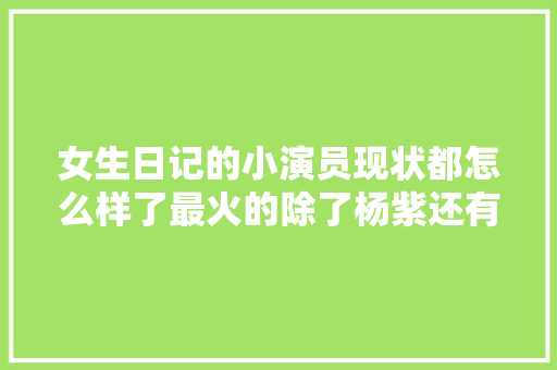 女生日记的小演员现状都怎么样了最火的除了杨紫还有她