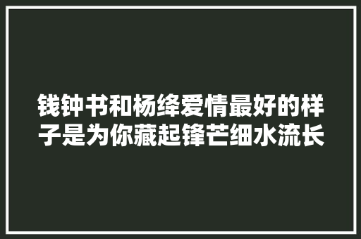 钱钟书和杨绛爱情最好的样子是为你藏起锋芒细水流长
