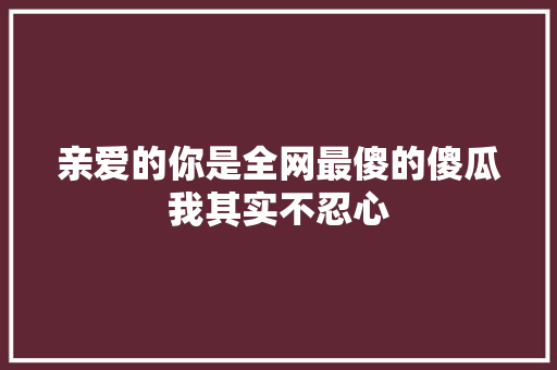 亲爱的你是全网最傻的傻瓜我其实不忍心