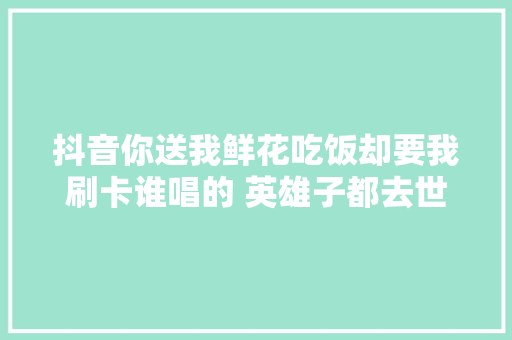 抖音你送我鲜花吃饭却要我刷卡谁唱的 英雄子都去世哪儿去了为什么火了