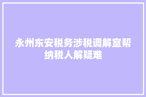 永州东安税务涉税调解室帮纳税人解疑难