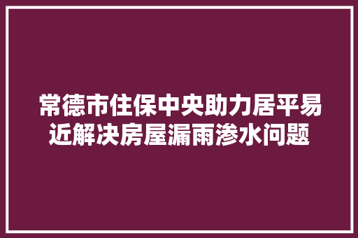 常德市住保中央助力居平易近解决房屋漏雨渗水问题
