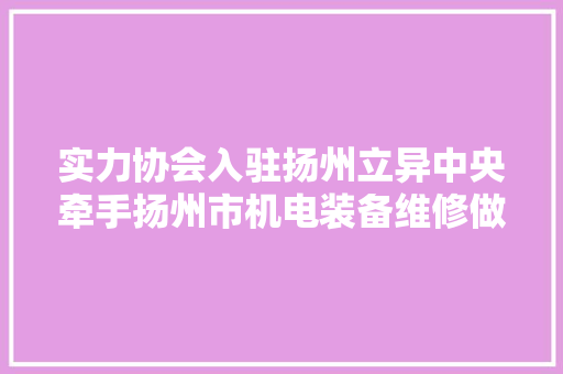 实力协会入驻扬州立异中央牵手扬州市机电装备维修做事协会