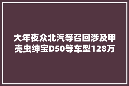 大年夜众北汽等召回涉及甲壳虫绅宝D50等车型128万辆｜封面天天见封火轮