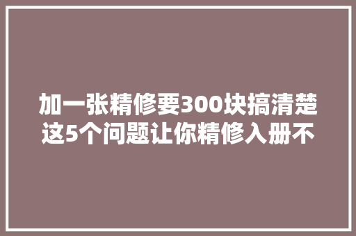 加一张精修要300块搞清楚这5个问题让你精修入册不花冤枉钱