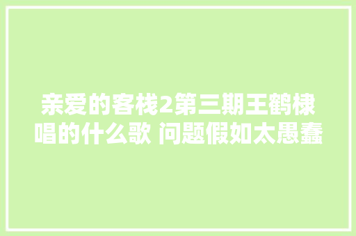 亲爱的客栈2第三期王鹤棣唱的什么歌 问题假如太愚蠢歌名与完整歌词