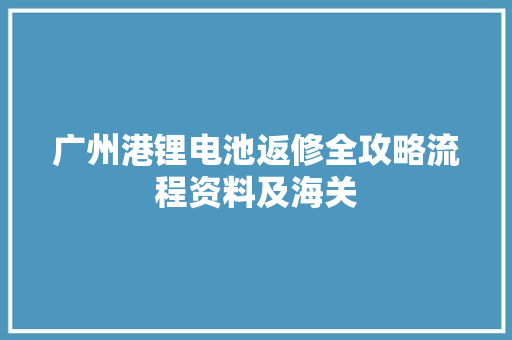 广州港锂电池返修全攻略流程资料及海关