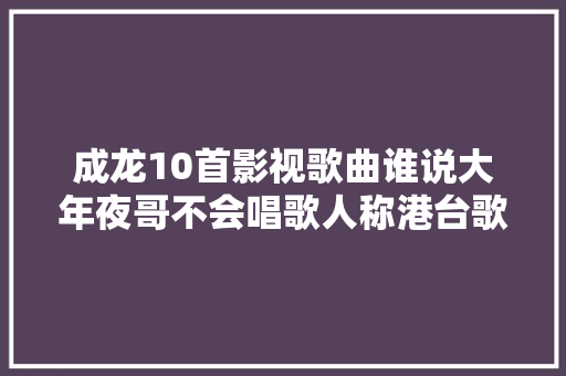 成龙10首影视歌曲谁说大年夜哥不会唱歌人称港台歌星的禁区