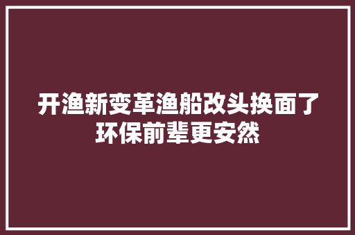 开渔新变革渔船改头换面了环保前辈更安然