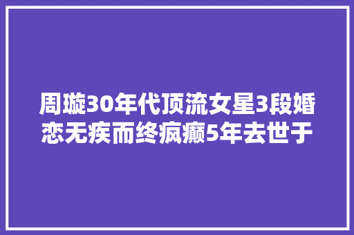 周璇30年代顶流女星3段婚恋无疾而终疯癫5年去世于精神病院