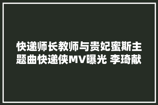 快递师长教师与贵妃蜜斯主题曲快递侠MV曝光 李琦献唱