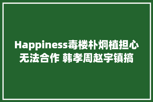 Happiness毒楼朴炯植担心无法合作 韩孝周赵宇镇搞笑回我们很难请