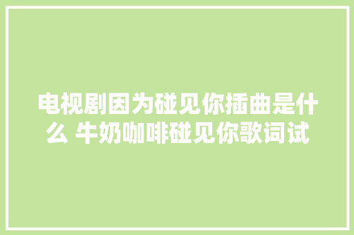 电视剧因为碰见你插曲是什么 牛奶咖啡碰见你歌词试听 休闲娱乐