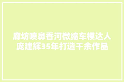 廊坊喷鼻香河微缩车模达人庞建辉35年打造千余作品