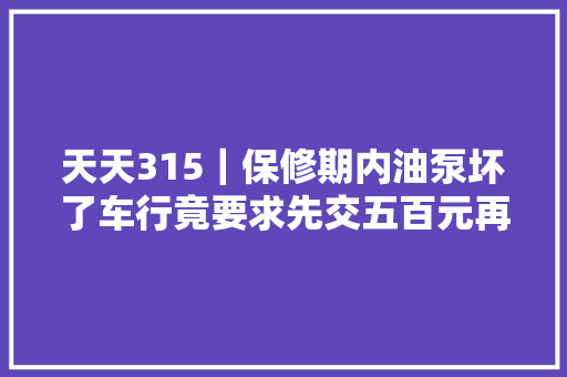 天天315｜保修期内油泵坏了车行竟要求先交五百元再免费修