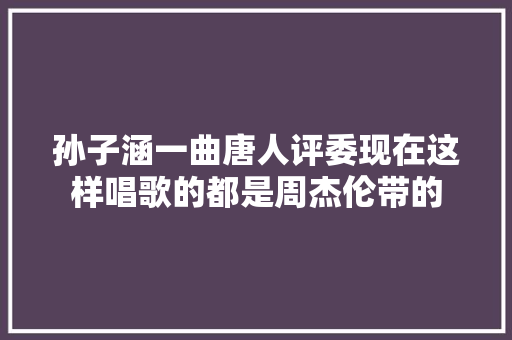 孙子涵一曲唐人评委现在这样唱歌的都是周杰伦带的