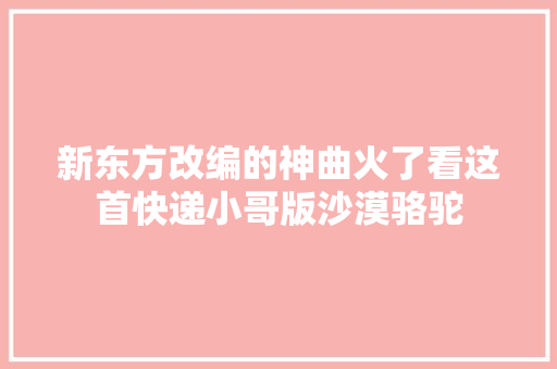 新东方改编的神曲火了看这首快递小哥版沙漠骆驼