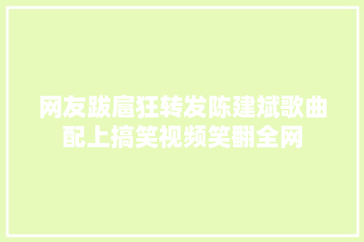 网友跋扈狂转发陈建斌歌曲配上搞笑视频笑翻全网