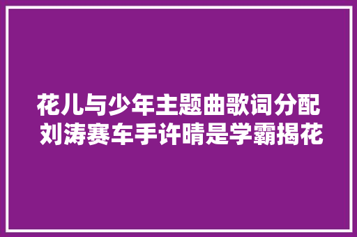 花儿与少年主题曲歌词分配 刘涛赛车手许晴是学霸揭花少演化史
