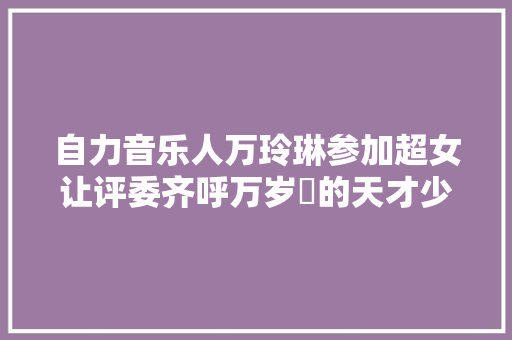 自力音乐人万玲琳参加超女让评委齐呼万岁爺的天才少女