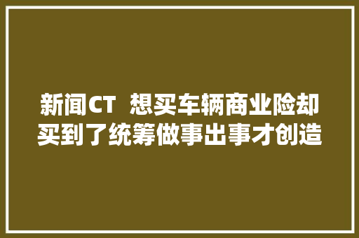 新闻CT  想买车辆商业险却买到了统筹做事出事才创造理赔太难了