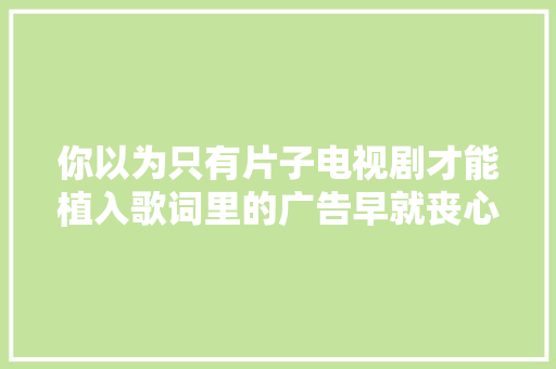 你以为只有片子电视剧才能植入歌词里的广告早就丧心病狂啦