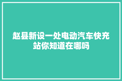 赵县新设一处电动汽车快充站你知道在哪吗 汽车知识