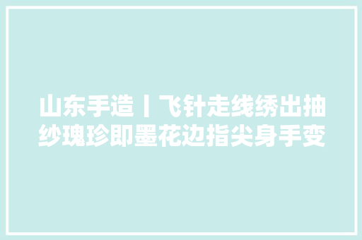 山东手造丨飞针走线绣出抽纱瑰珍即墨花边指尖身手变为指尖经济
