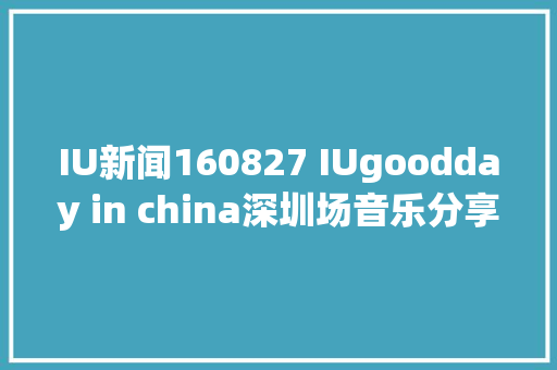 IU新闻160827 IUgoodday in china深圳场音乐分享会全记录