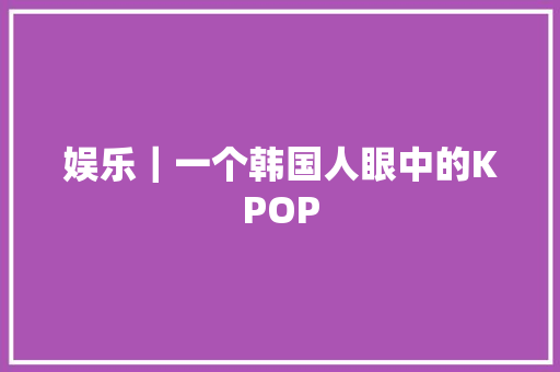 娱乐｜一个韩国人眼中的KPOP