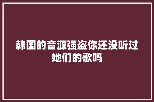韩国的音源强盗你还没听过她们的歌吗