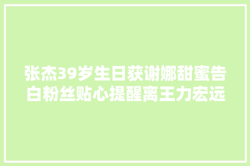 张杰39岁生日获谢娜甜蜜告白粉丝贴心提醒离王力宏远一点