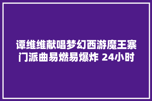 谭维维献唱梦幻西游魔王寨门派曲易燃易爆炸 24小时播放量破百万