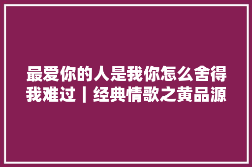 最爱你的人是我你怎么舍得我难过｜经典情歌之黄品源