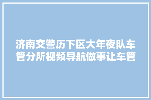 济南交警历下区大年夜队车管分所视频导航做事让车管营业便捷办高效办