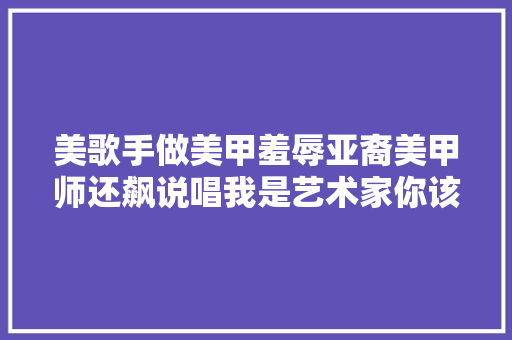 美歌手做美甲羞辱亚裔美甲师还飙说唱我是艺术家你该回老家