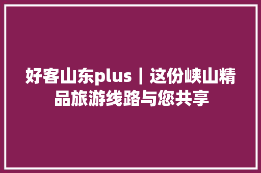 好客山东plus｜这份峡山精品旅游线路与您共享