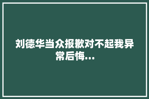 刘德华当众报歉对不起我异常后悔…
