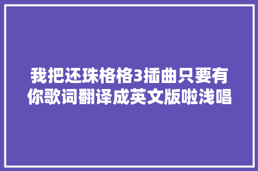 我把还珠格格3插曲只要有你歌词翻译成英文版啦浅唱一下