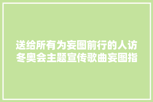 送给所有为妄图前行的人访冬奥会主题宣传歌曲妄图指路词作者徐荣凯