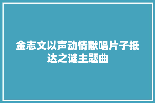 金志文以声动情献唱片子抵达之谜主题曲