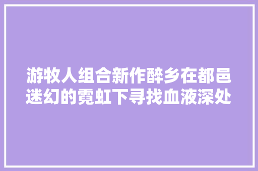 游牧人组合新作醉乡在都邑迷幻的霓虹下寻找血液深处的故乡草原