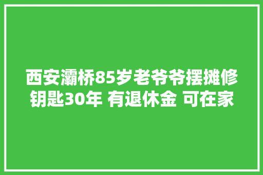 西安灞桥85岁老爷爷摆摊修钥匙30年 有退休金 可在家闲不住