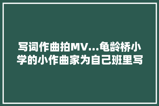 写词作曲拍MV…龟龄桥小学的小作曲家为自己班里写了一首歌